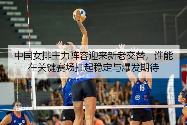 中国女排主力阵容迎来新老交替，谁能在关键赛场扛起稳定与爆发期待